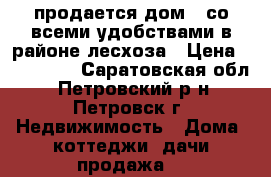 продается дом , со всеми удобствами в районе лесхоза › Цена ­ 400 000 - Саратовская обл., Петровский р-н, Петровск г. Недвижимость » Дома, коттеджи, дачи продажа   